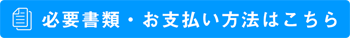 必要書類・お支払い方法はコチラ